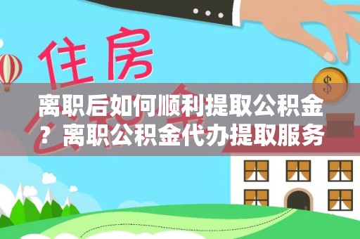 阜宁离职后如何顺利提取公积金？离职公积金代办提取服务助力无忧办理