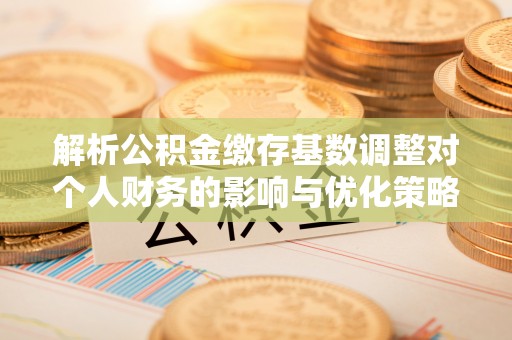 阜宁解析公积金缴存基数调整对个人财务的影响与优化策略