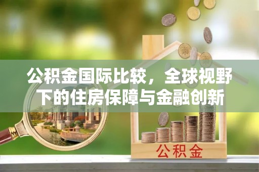 阜宁公积金国际比较，全球视野下的住房保障与金融创新