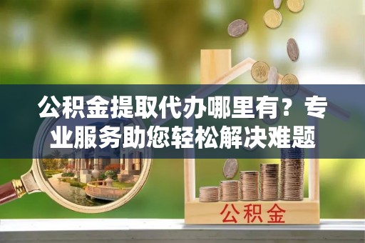 阜宁公积金提取代办哪里有？专业服务助您轻松解决难题