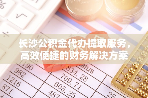 阜宁长沙公积金代办提取服务，高效便捷的财务解决方案