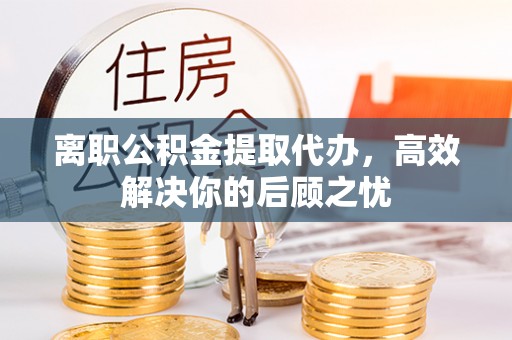 阜宁离职公积金提取代办，高效解决你的后顾之忧