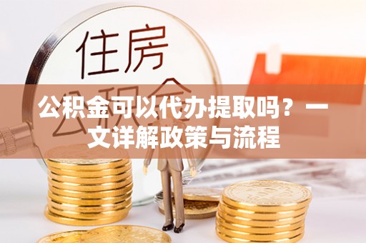 阜宁公积金可以代办提取吗？一文详解政策与流程