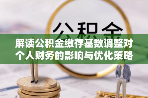 阜宁解读公积金缴存基数调整对个人财务的影响与优化策略