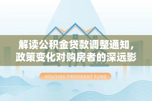 阜宁解读公积金贷款调整通知，政策变化对购房者的深远影响