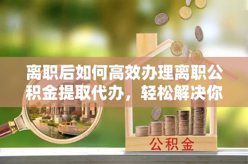 阜宁离职后如何高效办理离职公积金提取代办，轻松解决你的后顾之忧