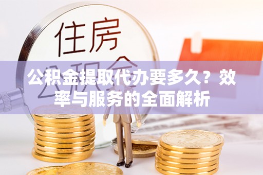 阜宁公积金提取代办要多久？效率与服务的全面解析