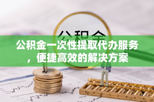 阜宁公积金一次性提取代办服务，便捷高效的解决方案