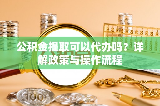 阜宁公积金提取可以代办吗？详解政策与操作流程