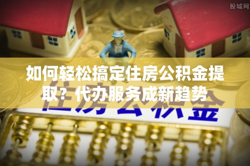 阜宁如何轻松搞定住房公积金提取？代办服务成新趋势