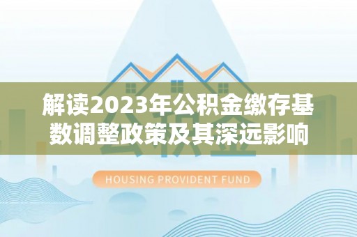 阜宁解读2023年公积金缴存基数调整政策及其深远影响