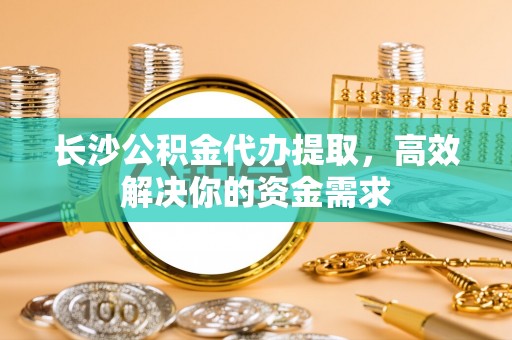 阜宁长沙公积金代办提取，高效解决你的资金需求