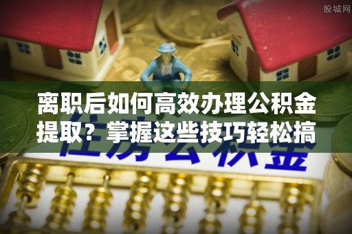 阜宁离职后如何高效办理公积金提取？掌握这些技巧轻松搞定