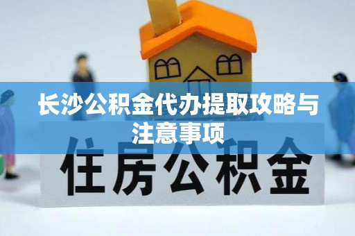 阜宁长沙公积金代办提取攻略与注意事项