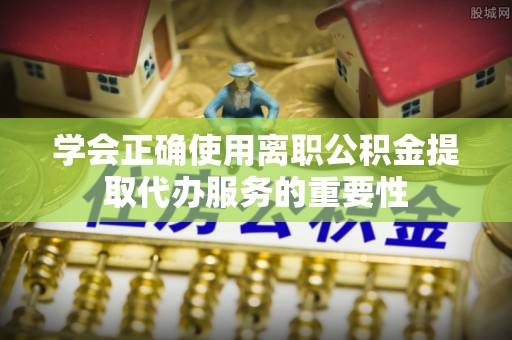 阜宁学会正确使用离职公积金提取代办服务的重要性